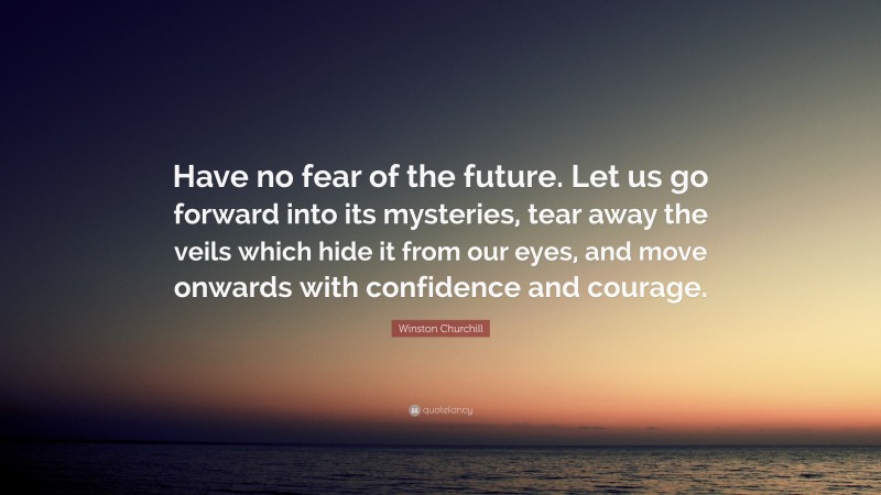 Winston Churchill Quote: “Have no fear of the future. Let us go forward into its mysteries, tear away the veils which hide it from our eyes, and move onwards with confidence and courage.”