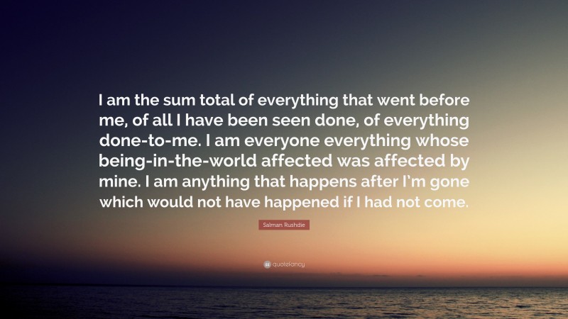 Salman Rushdie Quote: “I am the sum total of everything that went before me, of all I have been seen done, of everything done-to-me. I am everyone everything whose being-in-the-world affected was affected by mine. I am anything that happens after I’m gone which would not have happened if I had not come.”