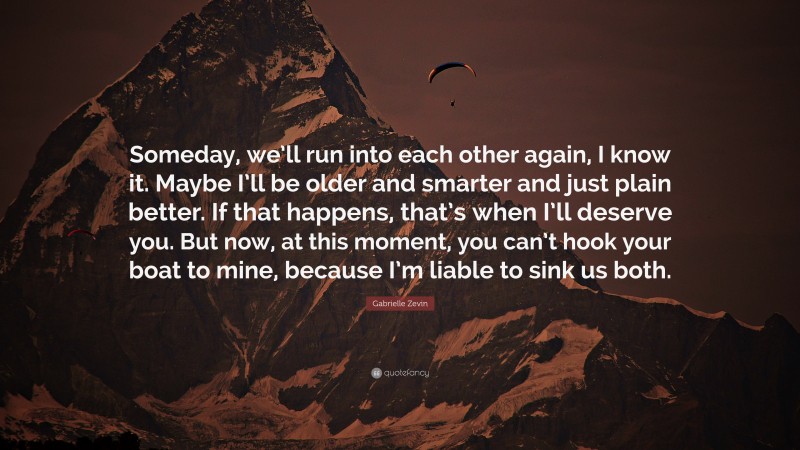 Gabrielle Zevin Quote: “Someday, we’ll run into each other again, I know it. Maybe I’ll be older and smarter and just plain better. If that happens, that’s when I’ll deserve you. But now, at this moment, you can’t hook your boat to mine, because I’m liable to sink us both.”