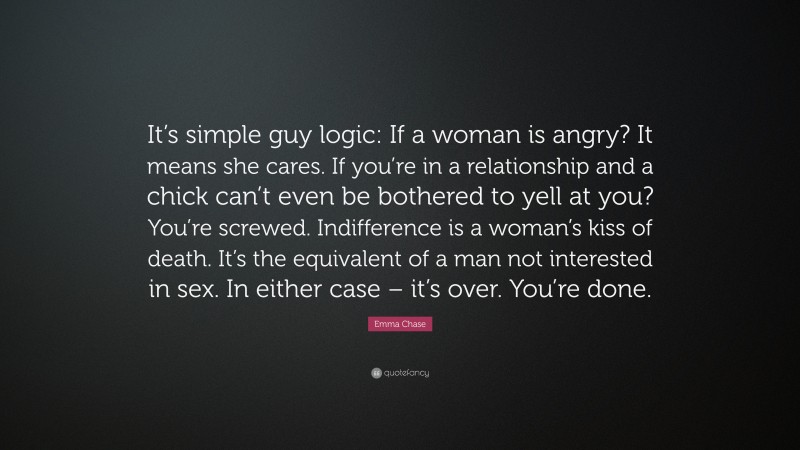 Emma Chase Quote: “It’s simple guy logic: If a woman is angry? It means she cares. If you’re in a relationship and a chick can’t even be bothered to yell at you? You’re screwed. Indifference is a woman’s kiss of death. It’s the equivalent of a man not interested in sex. In either case – it’s over. You’re done.”