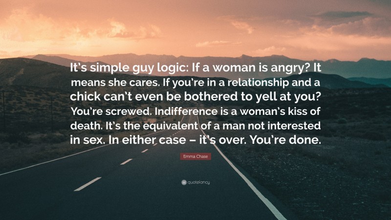 Emma Chase Quote: “It’s simple guy logic: If a woman is angry? It means she cares. If you’re in a relationship and a chick can’t even be bothered to yell at you? You’re screwed. Indifference is a woman’s kiss of death. It’s the equivalent of a man not interested in sex. In either case – it’s over. You’re done.”