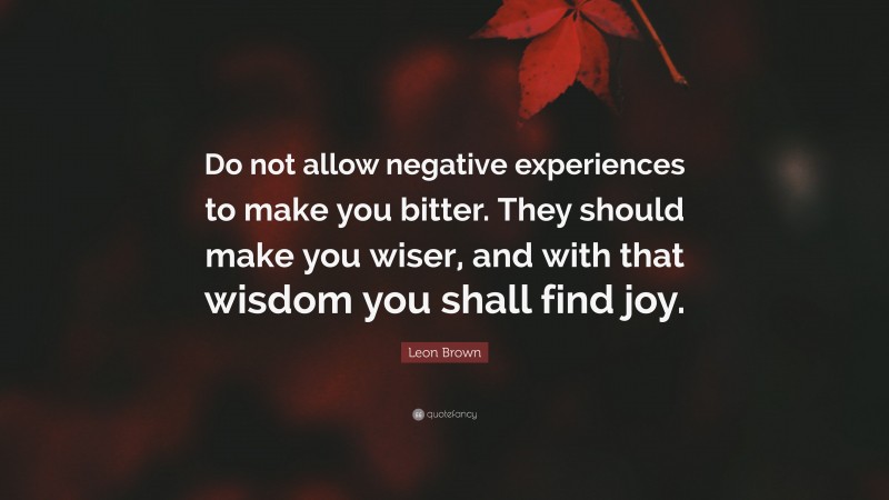 Leon Brown Quote: “Do not allow negative experiences to make you bitter. They should make you wiser, and with that wisdom you shall find joy.”