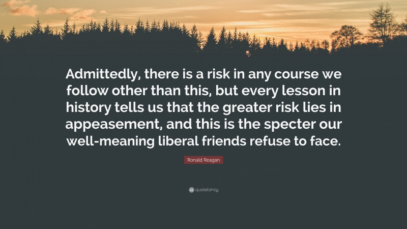 Ronald Reagan Quote: “Admittedly, there is a risk in any course we follow other than this, but every lesson in history tells us that the greater risk lies in appeasement, and this is the specter our well-meaning liberal friends refuse to face.”