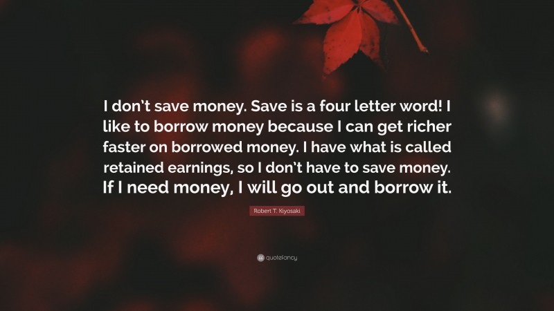 Robert T. Kiyosaki Quote: “I don’t save money. Save is a four letter word! I like to borrow money because I can get richer faster on borrowed money. I have what is called retained earnings, so I don’t have to save money. If I need money, I will go out and borrow it.”