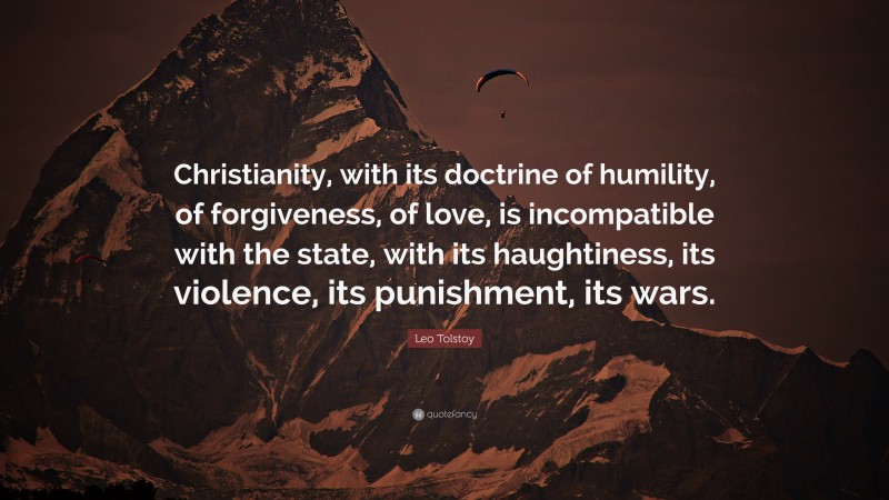 Leo Tolstoy Quote: “Christianity, with its doctrine of humility, of forgiveness, of love, is incompatible with the state, with its haughtiness, its violence, its punishment, its wars.”