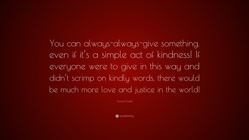 Anne Frank Quote: “You can always-always-give something, even if it’s a simple act of kindness! If everyone were to give in this way and didn’t scrimp on kindly words, there would be much more love and justice in the world!”