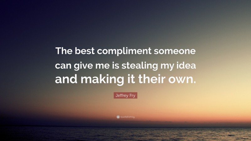 Jeffrey Fry Quote: “The best compliment someone can give me is stealing my idea and making it their own.”
