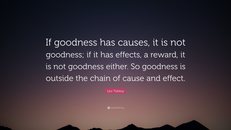 Leo Tolstoy Quote: “If goodness has causes, it is not goodness; if it has effects, a reward, it is not goodness either. So goodness is outside the chain of cause and effect.”