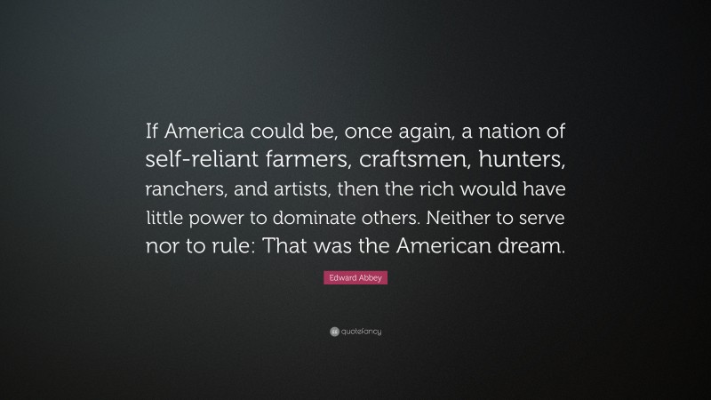 Edward Abbey Quote: “If America could be, once again, a nation of self-reliant farmers, craftsmen, hunters, ranchers, and artists, then the rich would have little power to dominate others. Neither to serve nor to rule: That was the American dream.”