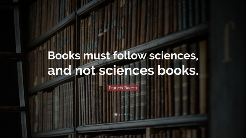 Francis Bacon Quote: “Books must follow sciences, and not sciences books.”