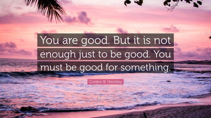 Gordon B. Hinckley Quote: “You are good. But it is not enough just to be good. You must be good for something.”