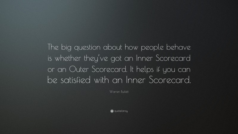 Warren Buffett Quote: “The big question about how people behave is whether they’ve got an Inner Scorecard or an Outer Scorecard. It helps if you can be satisfied with an Inner Scorecard.”