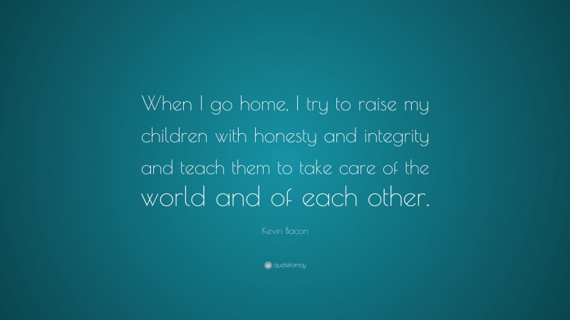 Kevin Bacon Quote: “When I go home, I try to raise my children with honesty and integrity and teach them to take care of the world and of each other.”