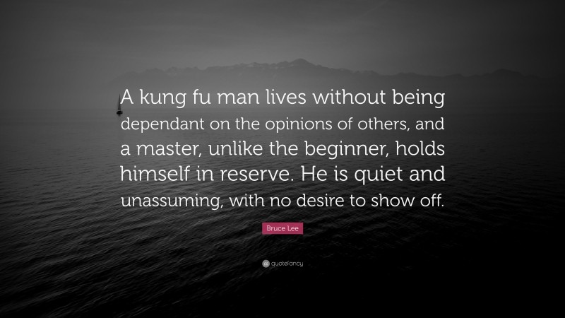 Bruce Lee Quote: “A kung fu man lives without being dependant on the opinions of others, and a master, unlike the beginner, holds himself in reserve. He is quiet and unassuming, with no desire to show off.”