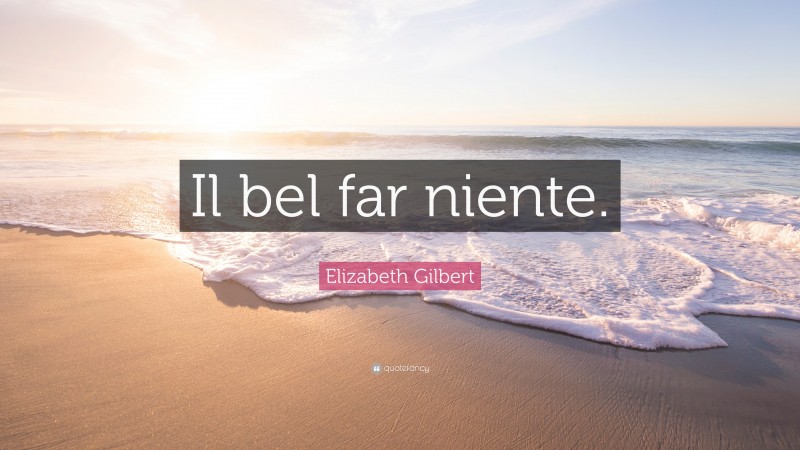 Elizabeth Gilbert Quote: “Il bel far niente.”