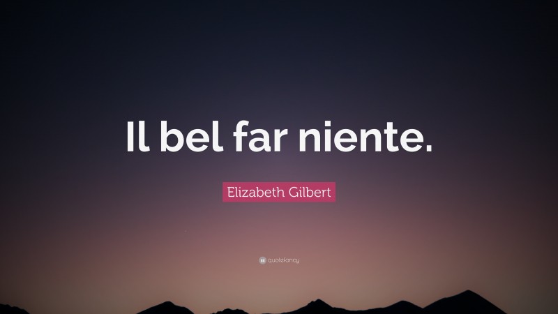 Elizabeth Gilbert Quote: “Il bel far niente.”