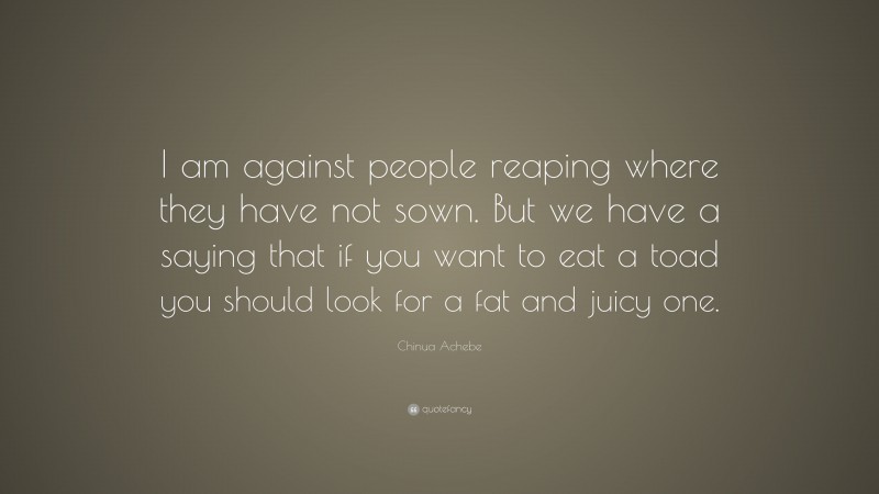 Chinua Achebe Quote: “I am against people reaping where they have not sown. But we have a saying that if you want to eat a toad you should look for a fat and juicy one.”