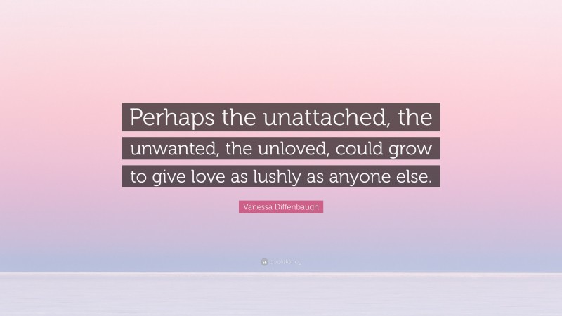 Vanessa Diffenbaugh Quote: “Perhaps the unattached, the unwanted, the unloved, could grow to give love as lushly as anyone else.”
