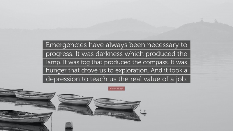 Victor Hugo Quote: “Emergencies have always been necessary to progress. It was darkness which produced the lamp. It was fog that produced the compass. It was hunger that drove us to exploration. And it took a depression to teach us the real value of a job.”