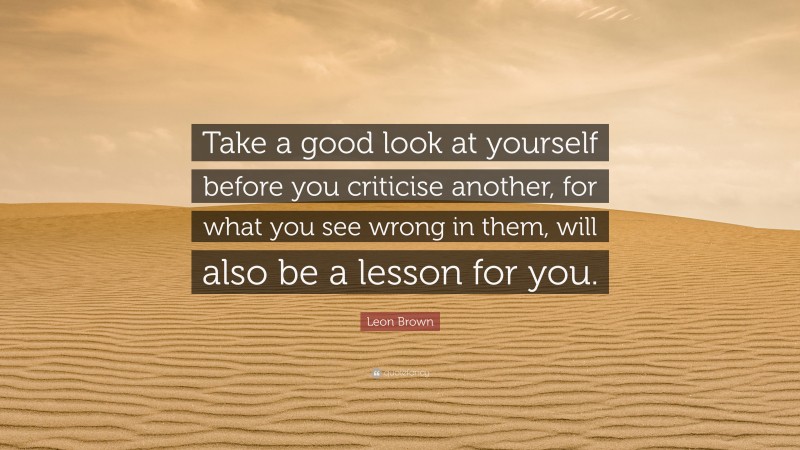 Leon Brown Quote: “Take a good look at yourself before you criticise another, for what you see wrong in them, will also be a lesson for you.”