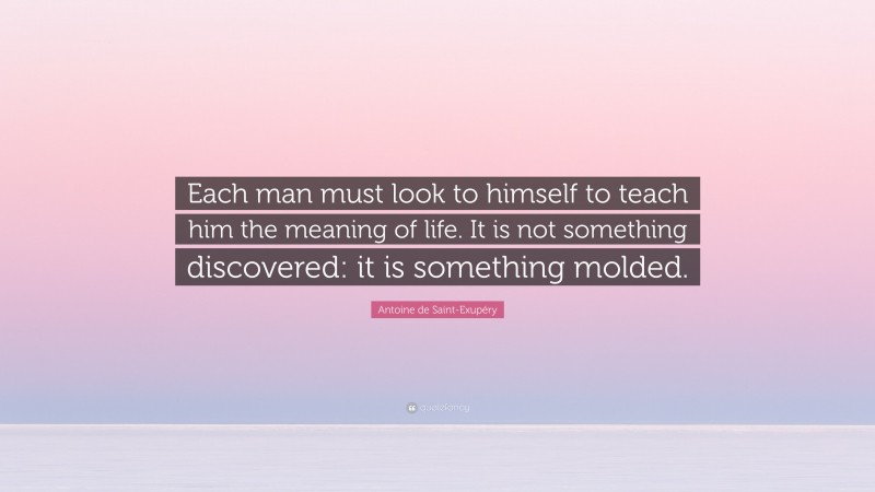 Antoine de Saint-Exupéry Quote: “Each man must look to himself to teach him the meaning of life. It is not something discovered: it is something molded.”