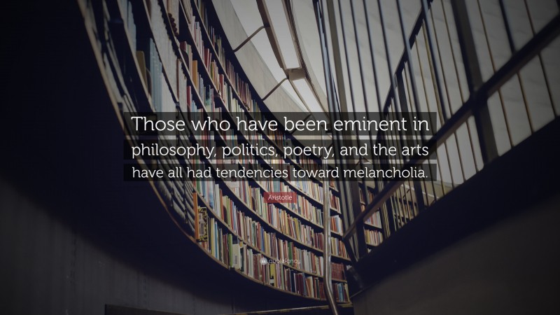 Aristotle Quote: “Those who have been eminent in philosophy, politics, poetry, and the arts have all had tendencies toward melancholia.”