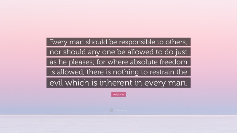 Aristotle Quote: “Every man should be responsible to others, nor should any one be allowed to do just as he pleases; for where absolute freedom is allowed, there is nothing to restrain the evil which is inherent in every man.”