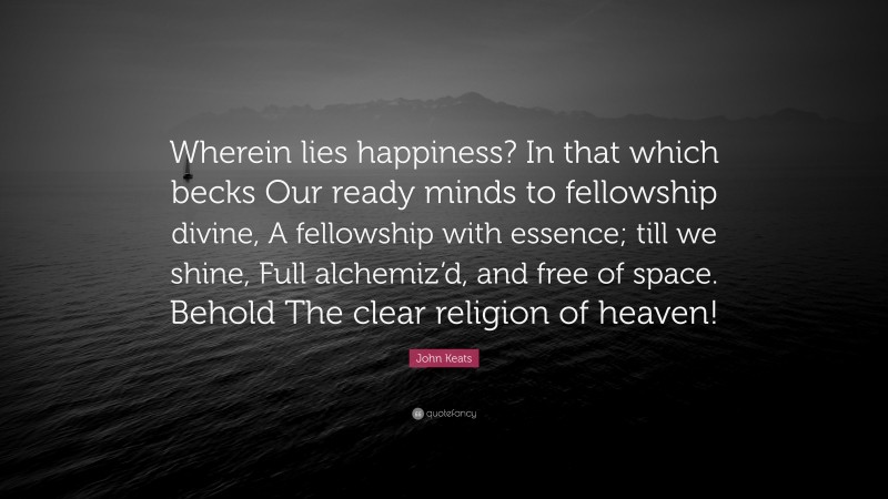 John Keats Quote: “Wherein lies happiness? In that which becks Our ready minds to fellowship divine, A fellowship with essence; till we shine, Full alchemiz’d, and free of space. Behold The clear religion of heaven!”