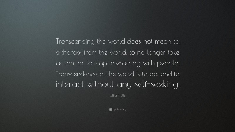 Eckhart Tolle Quote: “Transcending the world does not mean to withdraw from the world, to no longer take action, or to stop interacting with people. Transcendence of the world is to act and to interact without any self-seeking.”