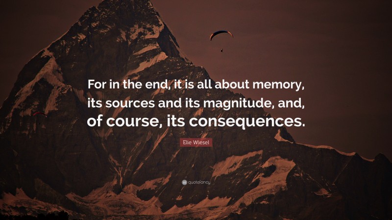Elie Wiesel Quote: “For in the end, it is all about memory, its sources and its magnitude, and, of course, its consequences.”