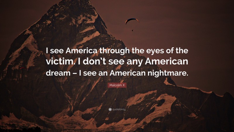 Malcolm X Quote: “I see America through the eyes of the victim. I don’t see any American dream – I see an American nightmare.”