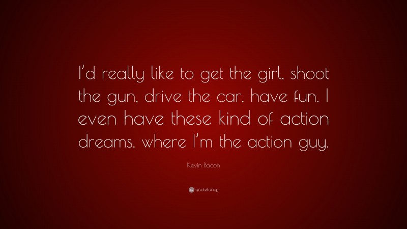 Kevin Bacon Quote: “I’d really like to get the girl, shoot the gun, drive the car, have fun. I even have these kind of action dreams, where I’m the action guy.”