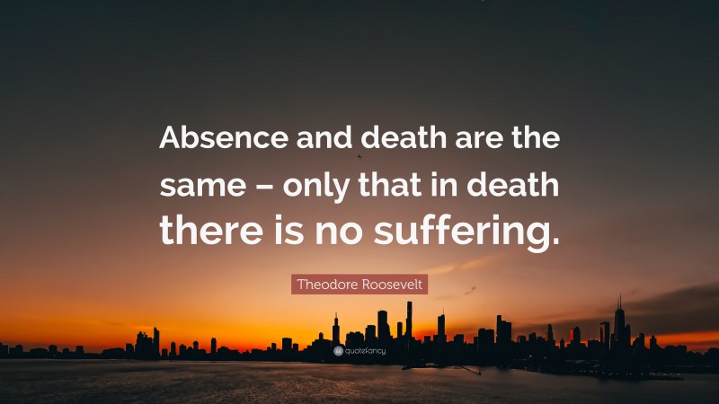 Theodore Roosevelt Quote: “Absence and death are the same – only that in death there is no suffering.”