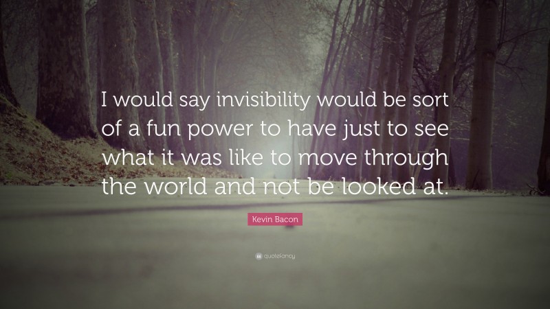 Kevin Bacon Quote: “I would say invisibility would be sort of a fun power to have just to see what it was like to move through the world and not be looked at.”
