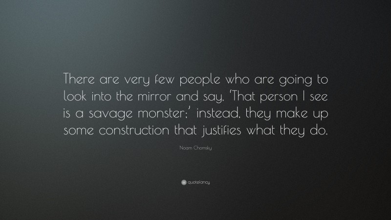 Noam Chomsky Quote: “There are very few people who are going to look into the mirror and say, ‘That person I see is a savage monster;’ instead, they make up some construction that justifies what they do.”