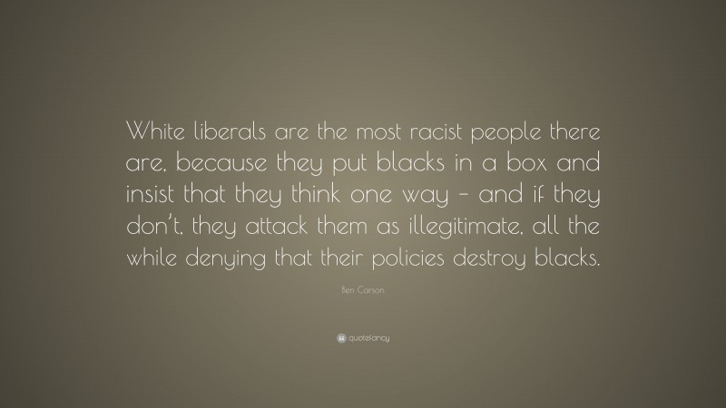 Ben Carson Quote: “White liberals are the most racist people there are, because they put blacks in a box and insist that they think one way – and if they don’t, they attack them as illegitimate, all the while denying that their policies destroy blacks.”