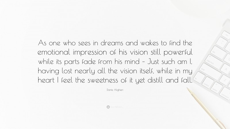 Dante Alighieri Quote: “As one who sees in dreams and wakes to find the emotional impression of his vision still powerful while its parts fade from his mind – Just such am I, having lost nearly all the vision itself, while in my heart I feel the sweetness of it yet distill and fall.”
