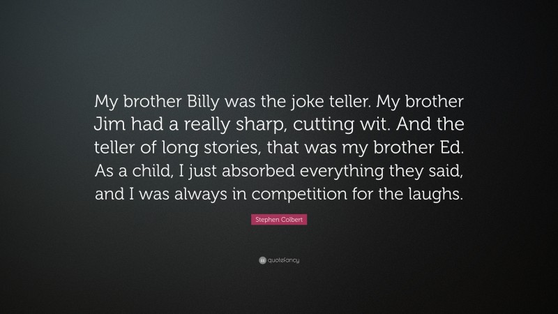 Stephen Colbert Quote: “My brother Billy was the joke teller. My brother Jim had a really sharp, cutting wit. And the teller of long stories, that was my brother Ed. As a child, I just absorbed everything they said, and I was always in competition for the laughs.”