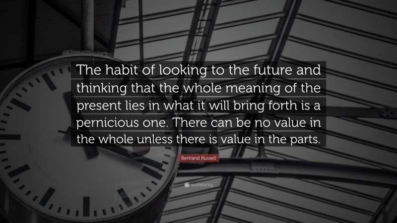 Bertrand Russell Quote: “The habit of looking to the future and thinking that the whole meaning of the present lies in what it will bring forth is a pernicious one. There can be no value in the whole unless there is value in the parts.”