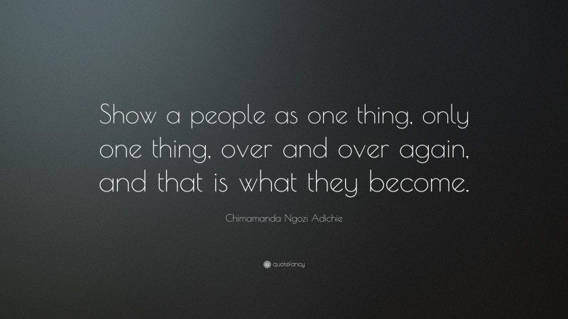 Chimamanda Ngozi Adichie Quote: “Show a people as one thing, only one thing, over and over again, and that is what they become.”