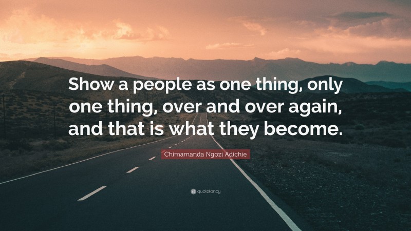 Chimamanda Ngozi Adichie Quote: “Show a people as one thing, only one thing, over and over again, and that is what they become.”