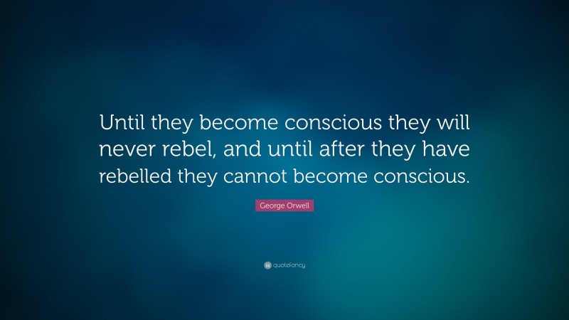 George Orwell Quote: “Until they become conscious they will never rebel, and until after they have rebelled they cannot become conscious.”