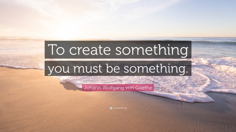 Johann Wolfgang von Goethe Quote: “To create something you must be something.”