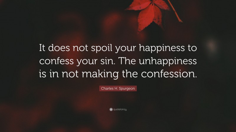 Charles H. Spurgeon Quote: “It does not spoil your happiness to confess your sin. The unhappiness is in not making the confession.”