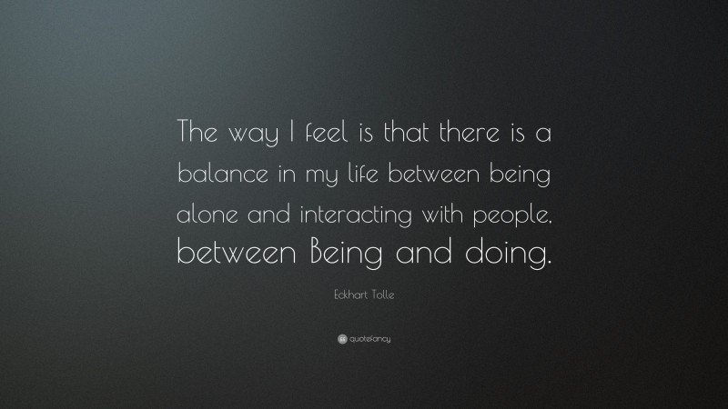Eckhart Tolle Quote: “The way I feel is that there is a balance in my life between being alone and interacting with people, between Being and doing.”