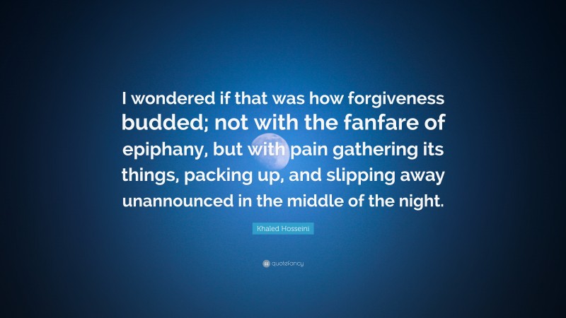 Khaled Hosseini Quote: “I wondered if that was how forgiveness budded; not with the fanfare of epiphany, but with pain gathering its things, packing up, and slipping away unannounced in the middle of the night.”