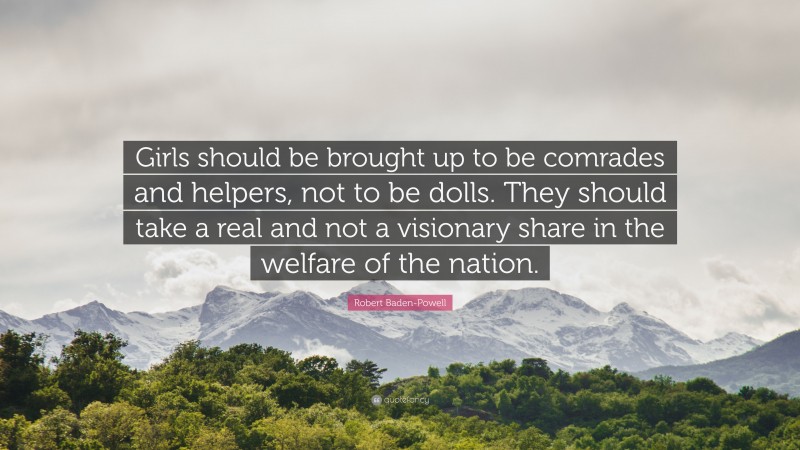 Robert Baden-Powell Quote: “Girls should be brought up to be comrades and helpers, not to be dolls. They should take a real and not a visionary share in the welfare of the nation.”