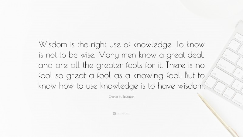 Charles H. Spurgeon Quote: “Wisdom is the right use of knowledge. To know is not to be wise. Many men know a great deal, and are all the greater fools for it. There is no fool so great a fool as a knowing fool. But to know how to use knowledge is to have wisdom.”