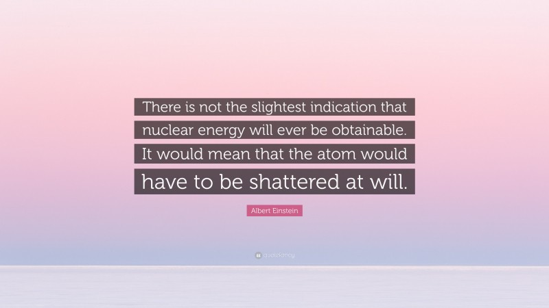 Albert Einstein Quote: “There is not the slightest indication that nuclear energy will ever be obtainable. It would mean that the atom would have to be shattered at will.”