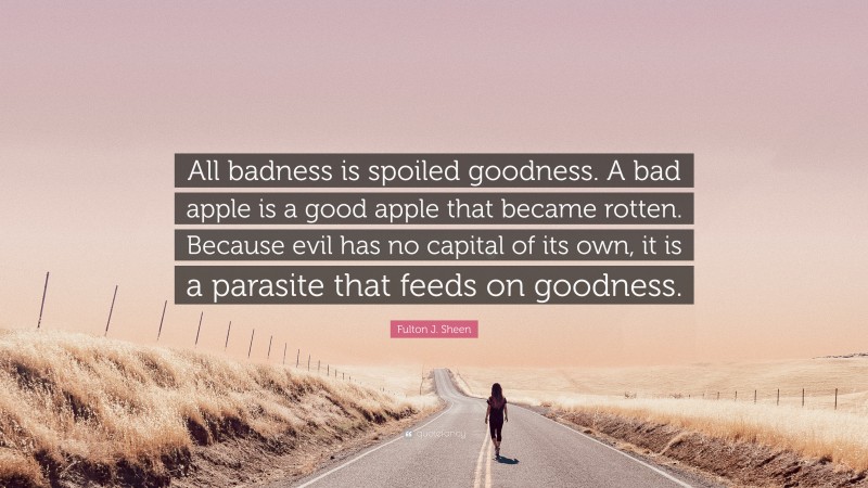 Fulton J. Sheen Quote: “All badness is spoiled goodness. A bad apple is a good apple that became rotten. Because evil has no capital of its own, it is a parasite that feeds on goodness.”